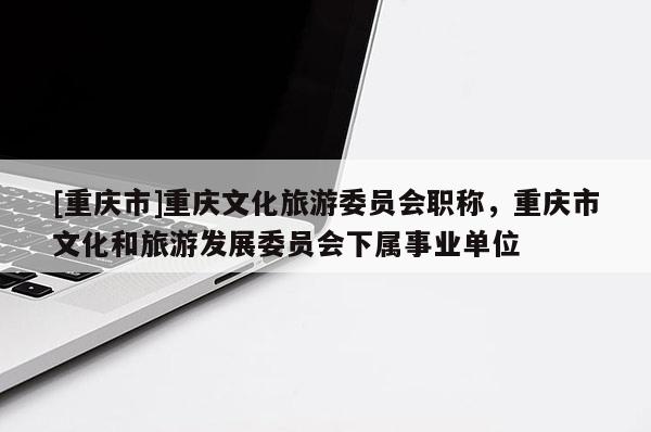 [重慶市]重慶文化旅游委員會(huì)職稱，重慶市文化和旅游發(fā)展委員會(huì)下屬事業(yè)單位
