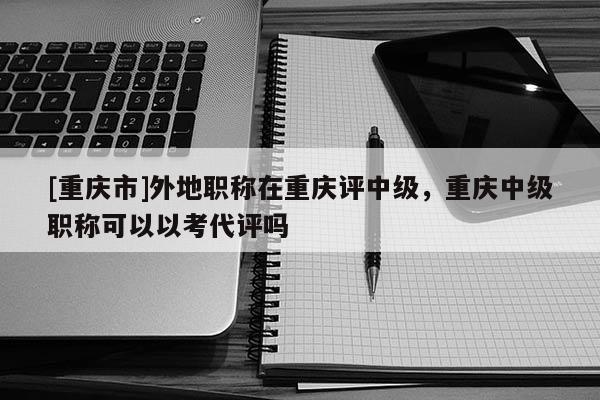 [重慶市]外地職稱在重慶評中級，重慶中級職稱可以以考代評嗎