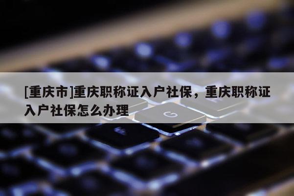 [重慶市]重慶職稱證入戶社保，重慶職稱證入戶社保怎么辦理