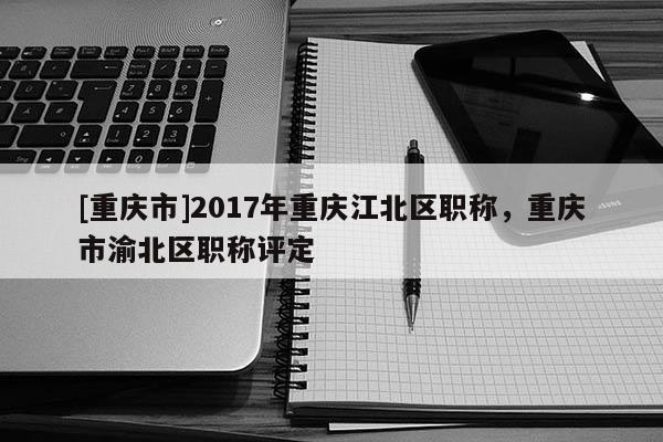 [重慶市]2017年重慶江北區(qū)職稱，重慶市渝北區(qū)職稱評(píng)定