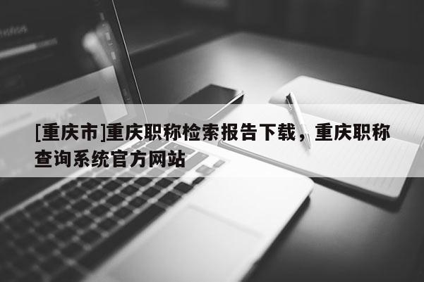[重慶市]重慶職稱檢索報(bào)告下載，重慶職稱查詢系統(tǒng)官方網(wǎng)站