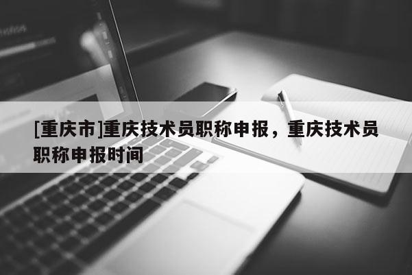[重慶市]重慶技術(shù)員職稱申報(bào)，重慶技術(shù)員職稱申報(bào)時(shí)間