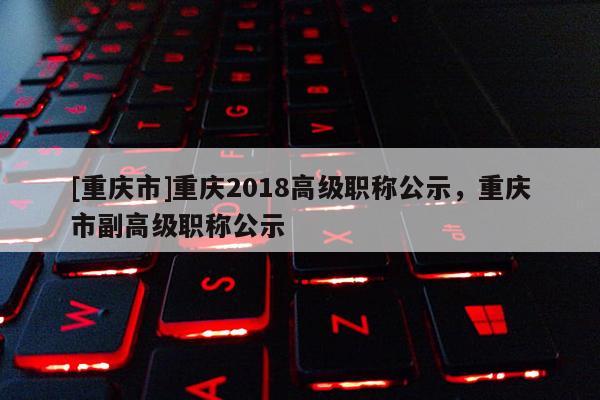 [重慶市]重慶2018高級職稱公示，重慶市副高級職稱公示
