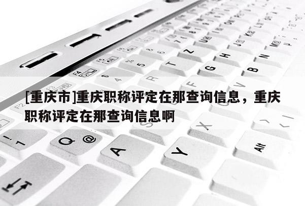 [重慶市]重慶職稱評(píng)定在那查詢信息，重慶職稱評(píng)定在那查詢信息啊