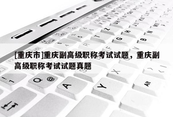 [重慶市]重慶副高級職稱考試試題，重慶副高級職稱考試試題真題