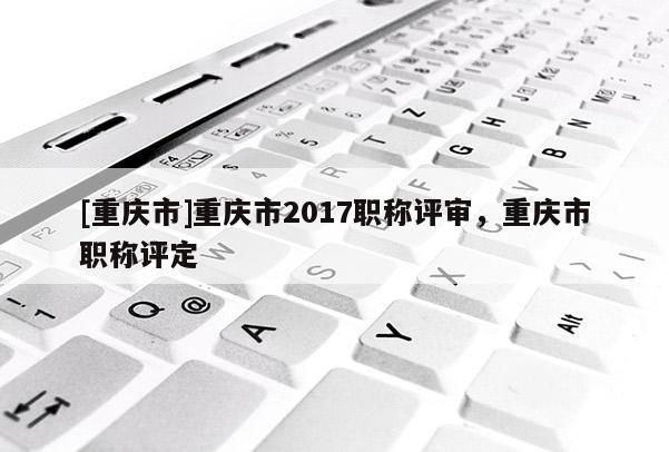 [重慶市]重慶市2017職稱評審，重慶市職稱評定