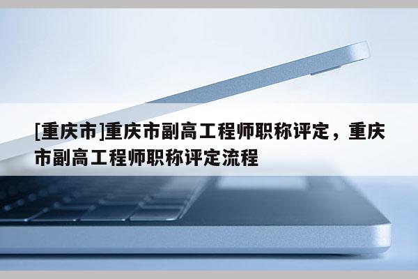[重慶市]重慶市副高工程師職稱評定，重慶市副高工程師職稱評定流程