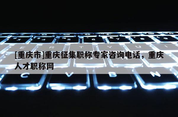 [重慶市]重慶征集職稱專家咨詢電話，重慶人才職稱網(wǎng)