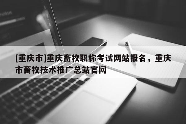 [重慶市]重慶畜牧職稱考試網(wǎng)站報(bào)名，重慶市畜牧技術(shù)推廣總站官網(wǎng)
