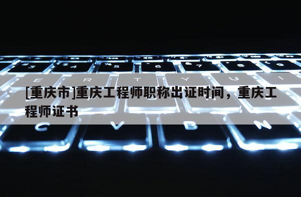 [重慶市]重慶工程師職稱出證時(shí)間，重慶工程師證書(shū)