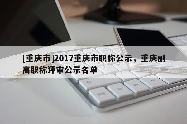 [重慶市]2017重慶市職稱公示，重慶副高職稱評(píng)審公示名單