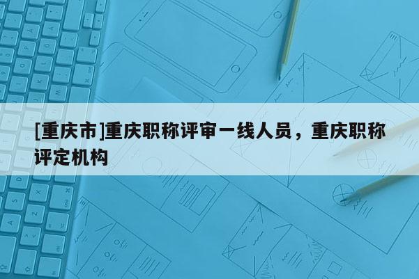 [重慶市]重慶職稱評審一線人員，重慶職稱評定機構(gòu)