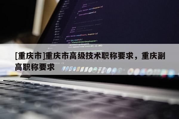 [重慶市]重慶市高級(jí)技術(shù)職稱要求，重慶副高職稱要求
