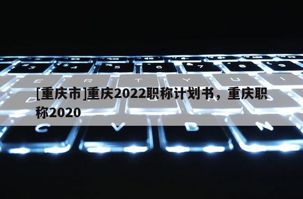 [重慶市]重慶2022職稱計劃書，重慶職稱2020
