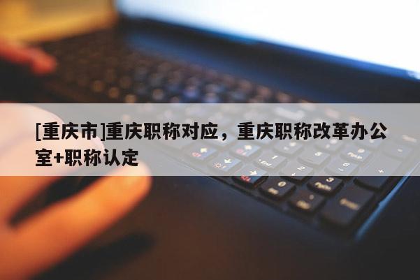 [重慶市]重慶職稱對(duì)應(yīng)，重慶職稱改革辦公室+職稱認(rèn)定