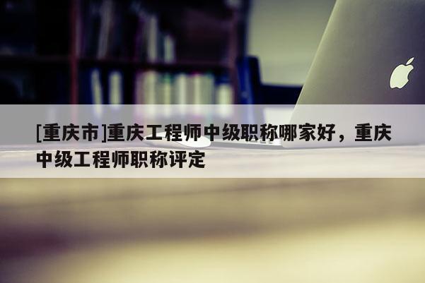 [重慶市]重慶工程師中級職稱哪家好，重慶中級工程師職稱評定