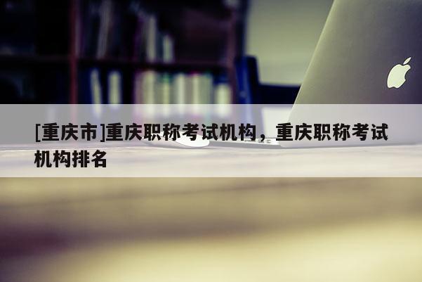 [重慶市]重慶職稱考試機構，重慶職稱考試機構排名