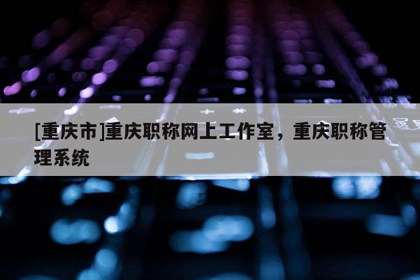 [重慶市]重慶職稱網(wǎng)上工作室，重慶職稱管理系統(tǒng)