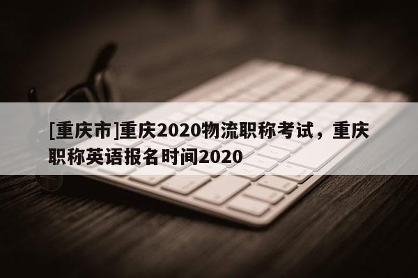 [重慶市]重慶2020物流職稱考試，重慶職稱英語報(bào)名時(shí)間2020