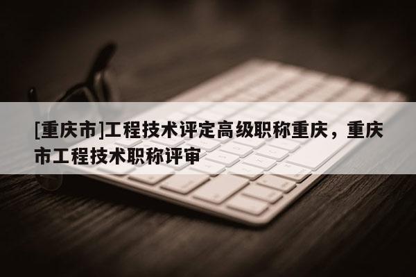 [重慶市]工程技術(shù)評(píng)定高級(jí)職稱(chēng)重慶，重慶市工程技術(shù)職稱(chēng)評(píng)審