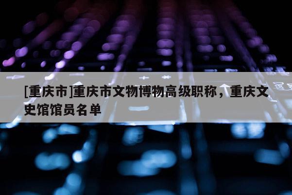 [重慶市]重慶市文物博物高級職稱，重慶文史館館員名單