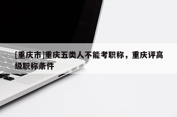 [重慶市]重慶五類人不能考職稱，重慶評高級職稱條件