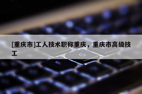 [重慶市]工人技術(shù)職稱重慶，重慶市高級技工