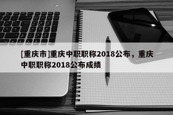 [重慶市]重慶中職職稱2018公布，重慶中職職稱2018公布成績