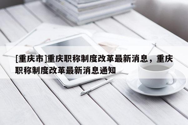 [重慶市]重慶職稱制度改革最新消息，重慶職稱制度改革最新消息通知