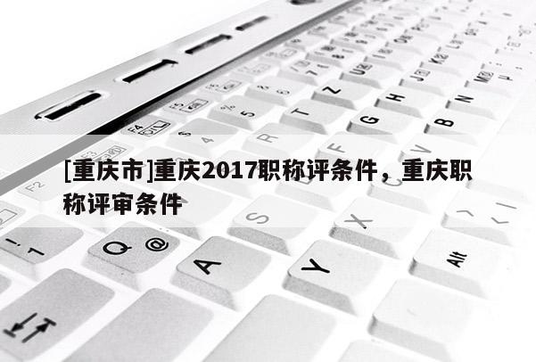 [重慶市]重慶2017職稱評條件，重慶職稱評審條件