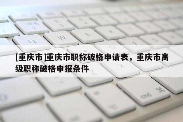 [重慶市]重慶市職稱破格申請(qǐng)表，重慶市高級(jí)職稱破格申報(bào)條件