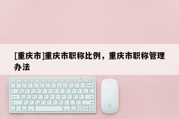 [重慶市]重慶市職稱比例，重慶市職稱管理辦法