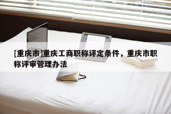 [重慶市]重慶工商職稱評(píng)定條件，重慶市職稱評(píng)審管理辦法