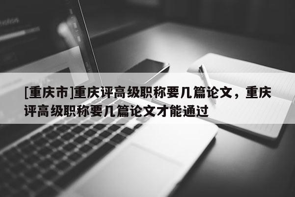 [重慶市]重慶評高級職稱要幾篇論文，重慶評高級職稱要幾篇論文才能通過