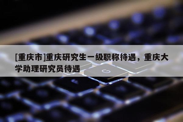 [重慶市]重慶研究生一級職稱待遇，重慶大學助理研究員待遇
