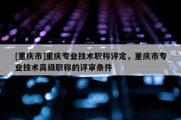 [重慶市]重慶專業(yè)技術(shù)職稱評定，重慶市專業(yè)技術(shù)高級職稱的評審條件