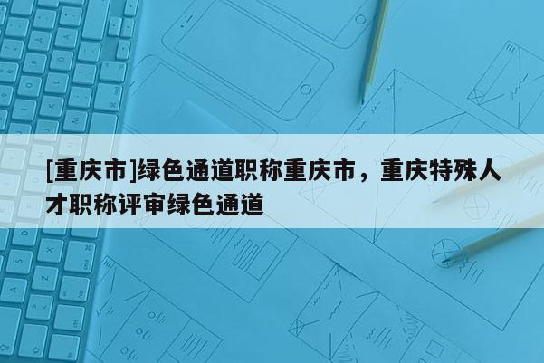 [重慶市]綠色通道職稱重慶市，重慶特殊人才職稱評(píng)審綠色通道