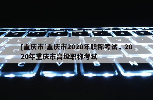 [重慶市]重慶市2020年職稱考試，2020年重慶市高級職稱考試