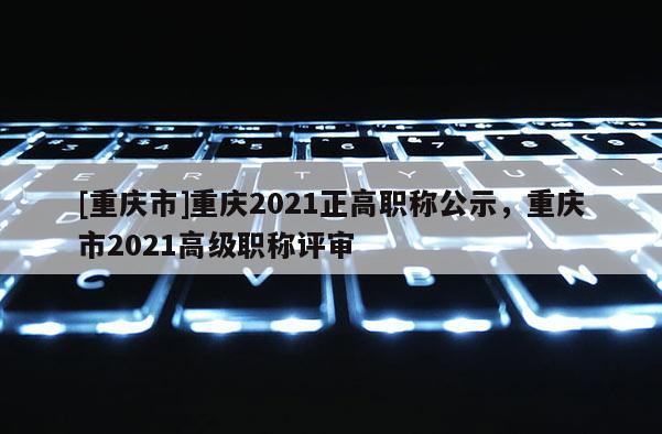[重慶市]重慶2021正高職稱公示，重慶市2021高級職稱評審