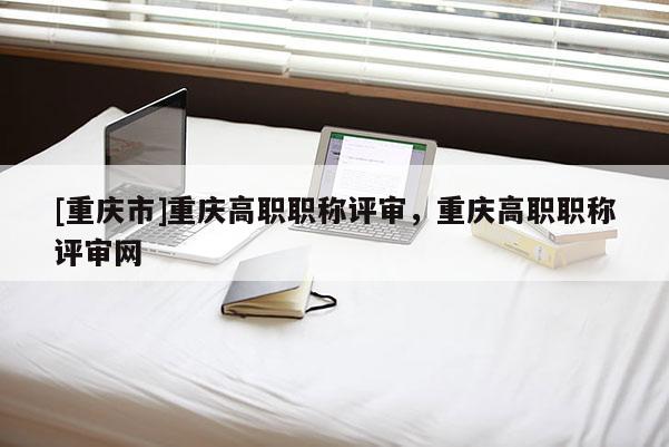 [重慶市]重慶高職職稱評(píng)審，重慶高職職稱評(píng)審網(wǎng)