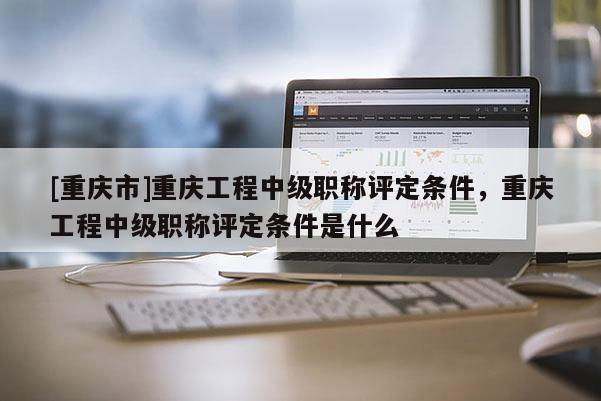 [重慶市]重慶工程中級職稱評定條件，重慶工程中級職稱評定條件是什么