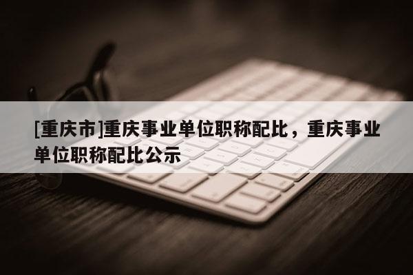 [重慶市]重慶事業(yè)單位職稱配比，重慶事業(yè)單位職稱配比公示