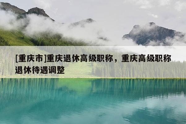 [重慶市]重慶退休高級(jí)職稱，重慶高級(jí)職稱退休待遇調(diào)整