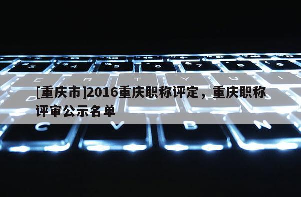 [重慶市]2016重慶職稱評(píng)定，重慶職稱評(píng)審公示名單