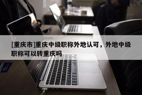 [重慶市]重慶中級(jí)職稱外地認(rèn)可，外地中級(jí)職稱可以轉(zhuǎn)重慶嗎