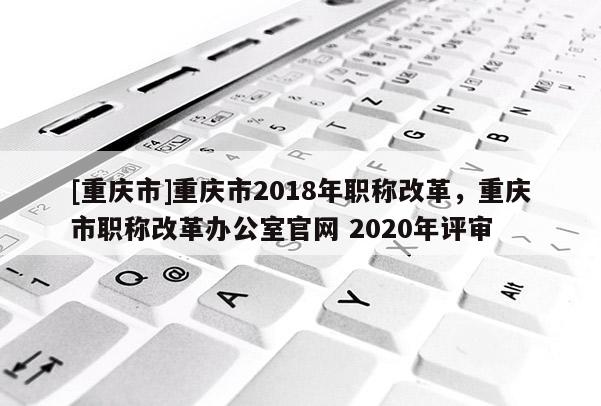 [重慶市]重慶市2018年職稱(chēng)改革，重慶市職稱(chēng)改革辦公室官網(wǎng) 2020年評(píng)審