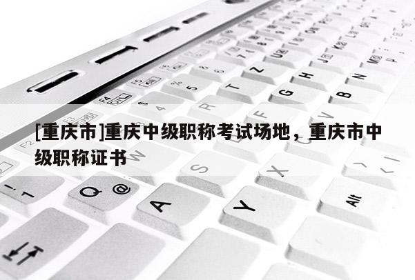 [重慶市]重慶中級職稱考試場地，重慶市中級職稱證書