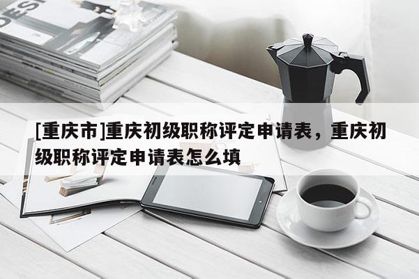 [重慶市]重慶初級職稱評定申請表，重慶初級職稱評定申請表怎么填