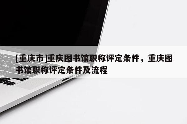 [重慶市]重慶圖書館職稱評定條件，重慶圖書館職稱評定條件及流程