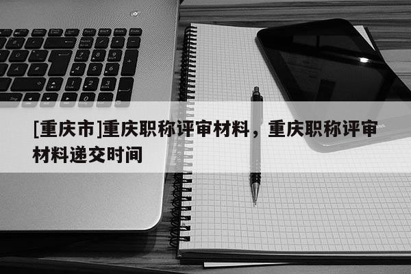 [重慶市]重慶職稱評(píng)審材料，重慶職稱評(píng)審材料遞交時(shí)間